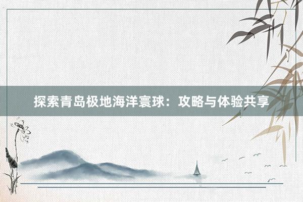 探索青岛极地海洋寰球：攻略与体验共享