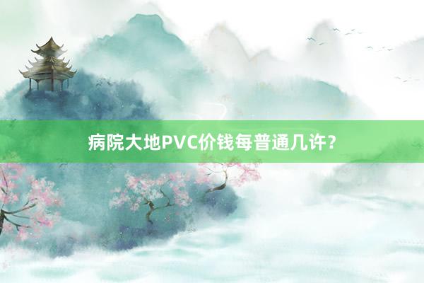 病院大地PVC价钱每普通几许？